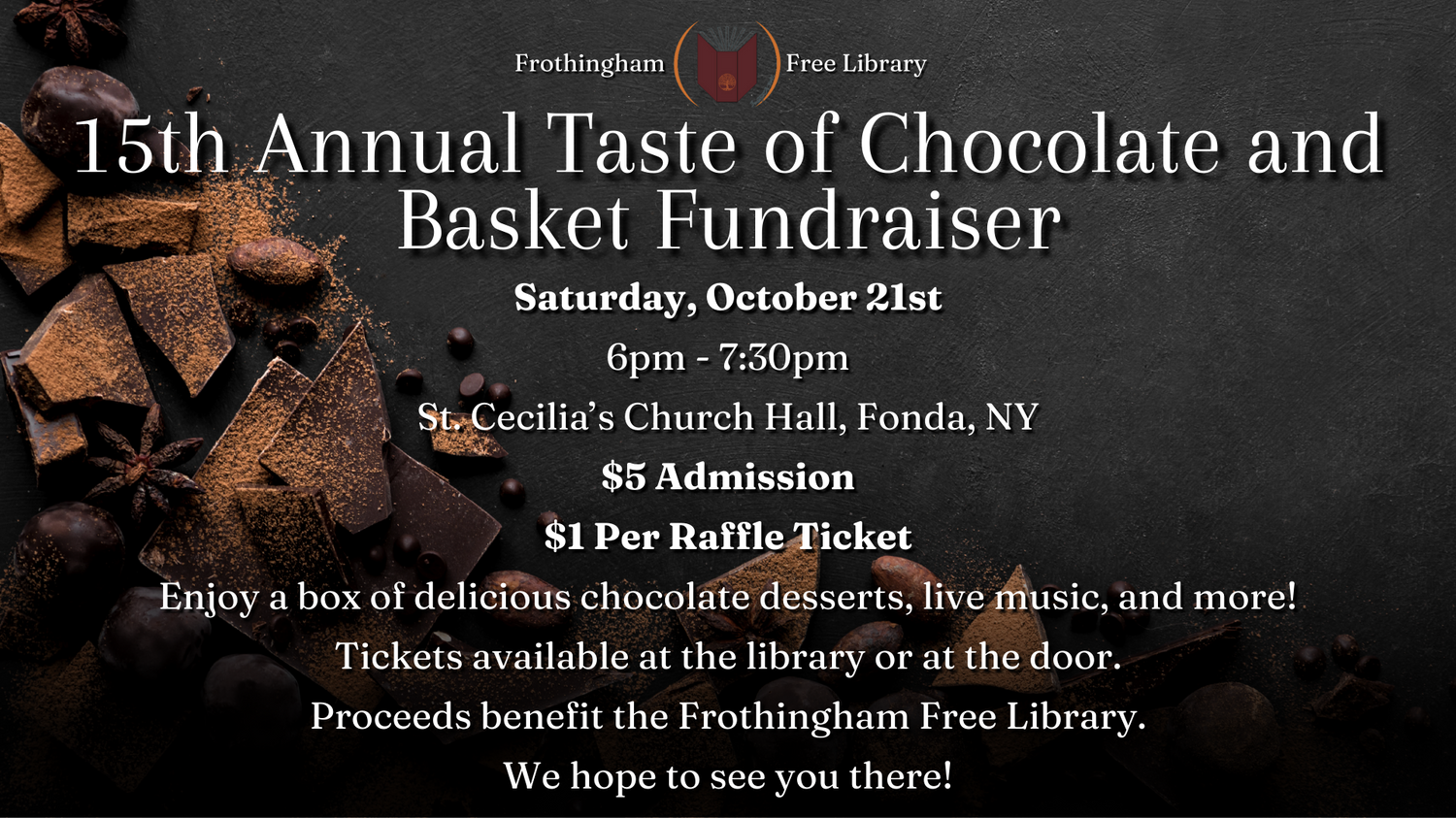 15th annual taste of chocolate and basket fundraiser saturday october 21st 6pm - 7:30pm st. cecilia's church hall fonda NY $5 admission $1 per raffle ticket enjoy a box of delicious chocolate desserts, live music, and more! Tickets available at the library or at the door Proceeds benefit the Frothingham Free Library We hope to see you there!