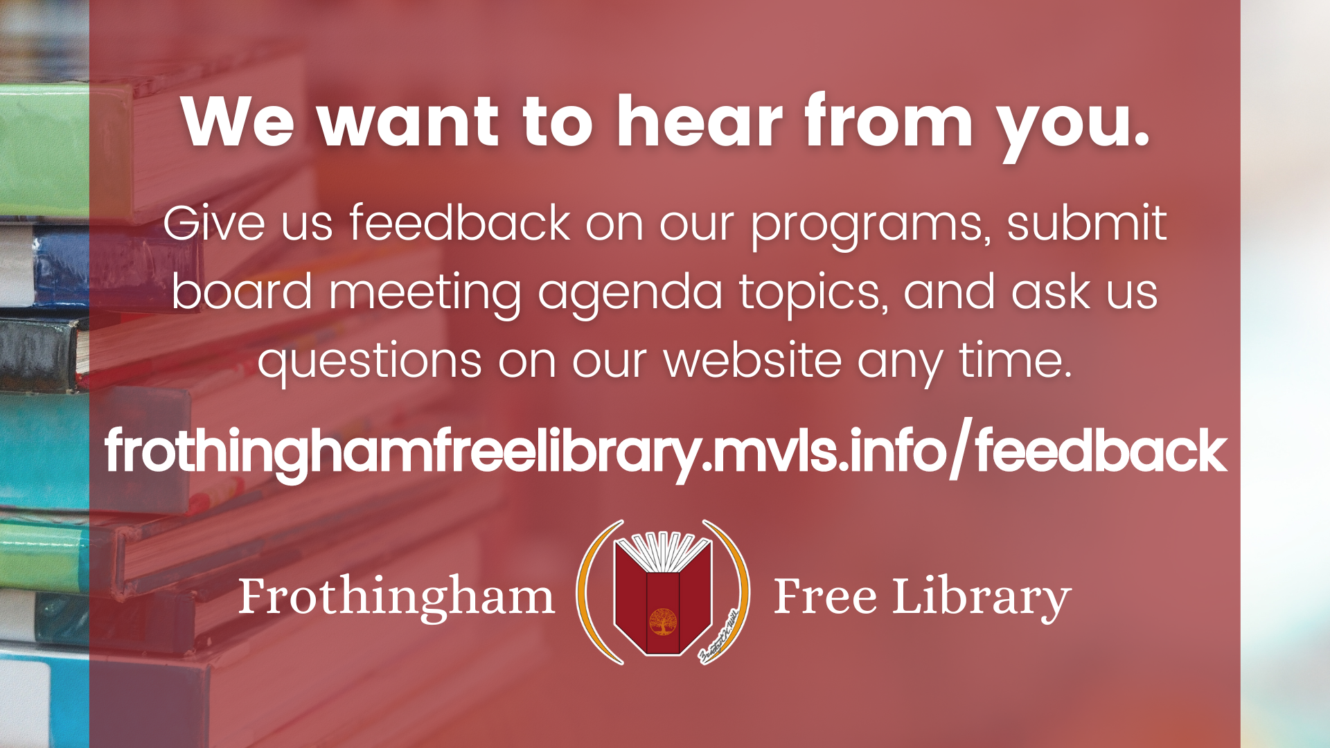We want to hera from you give us feedback on our programs, submit board meeting agenda topics, and ask us questions on our website any time frothinghamlibrary.mvls.info/feedback